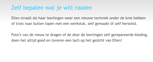 Zelf bepalen wat je wilt naaien Ellen straalt als haar leerlingen weer een nieuwe techniek onder de knie hebben of trots naar buiten lopen met een werkstuk, zelf gemaakt �f zelf hersteld.  Foto�s van de nieuw te dragen of de door de leerlingen zelf gerepareerde kleding, doen het altijd goed en toveren een lach op het gezicht van Ellen!  